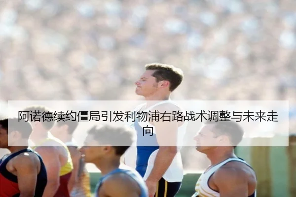 阿诺德续约僵局引发利物浦右路战术调整与未来走向